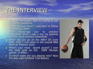 THE INTERVIEW Hi, Rudy Fernandez. Now I’m going to ask you some questions: Where did you born? I was born in Palma de Mallorca, Spain. Who encourage you to practice basketball? Since I was a boy my parents pushed me to practice basketball. When did you go on the NBA? On June 28th, 2007 I was taken in the overall NBA Draft by Phoenix Suns. What’s your most  recent award? I won the plate gold on the  2008 Olympic games  in Pekin. In which team are you playing now? Now I’m play with Portland Trail Blazers  