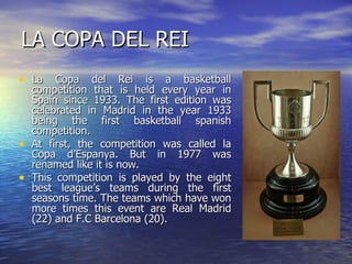 LA COPA DEL REI La Copa del Rei is a basketball competition that is held every year in Spain since 1933. The first edition was celebrated in Madrid in the year 1933 being the first basketball spanish competition.  At first, the competition was called la Copa d’Espanya. But in 1977 was renamed like it is now. This competition is played by the eight best league’s teams during the first seasons time. The teams which have won more times this event are Real Madrid (22) and F.C Barcelona (20). 