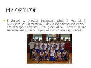 MY OPINION I started to practise basketball when I was 11 in C.B.Banyoles. Since then, I play it four times per week. I like this sport because I feel good when I practice it and because keeps me fit. A part of this I make new friends. 