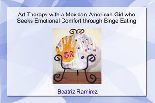 Art Therapy with a Mexican-American Girl who Seeks Emotional Comfort through Binge Eating Beatriz Ramirez 