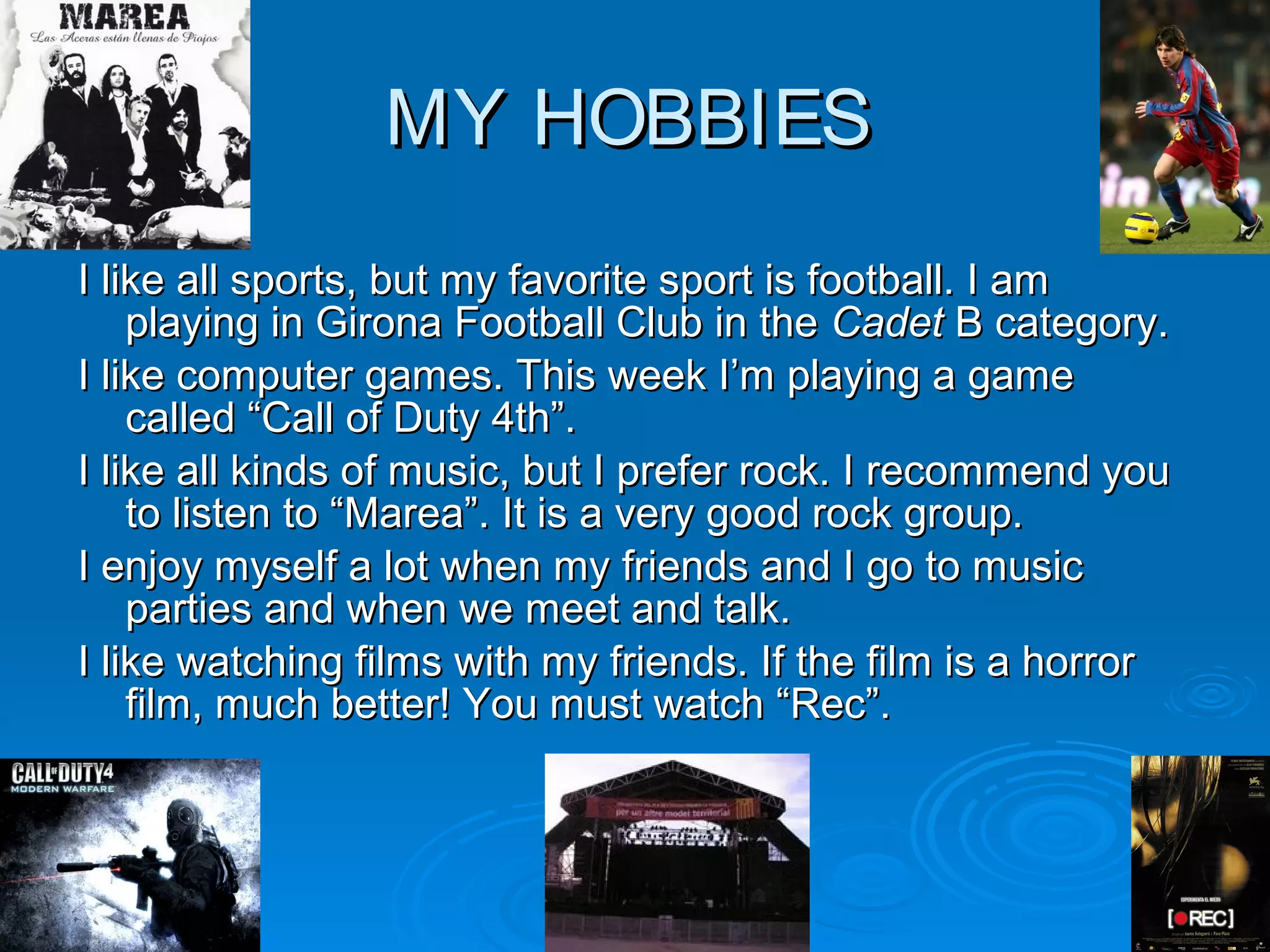 MYMY HOBBIESHOBBIES
I like all sports, but my favorite sport is football. I amI like all sports, but my favorite sport is football. I am
playing in Girona Football Club in theplaying in Girona Football Club in the CadetCadet B category.B category.
I like computer games. This week I’m playing a gameI like computer games. This week I’m playing a game
called “Call of Duty 4th”.called “Call of Duty 4th”.
I like all kinds of music, but I prefer rock. I recommend youI like all kinds of music, but I prefer rock. I recommend you
to listen to “Marea”. It is a very good rock group.to listen to “Marea”. It is a very good rock group.
I enjoy myself a lot when my friends and I go to musicI enjoy myself a lot when my friends and I go to music
parties and when we meet and talk.parties and when we meet and talk.
I like watching films with my friends. If the film is a horrorI like watching films with my friends. If the film is a horror
film, much better! You must watch “Rec”.film, much better! You must watch “Rec”.
 