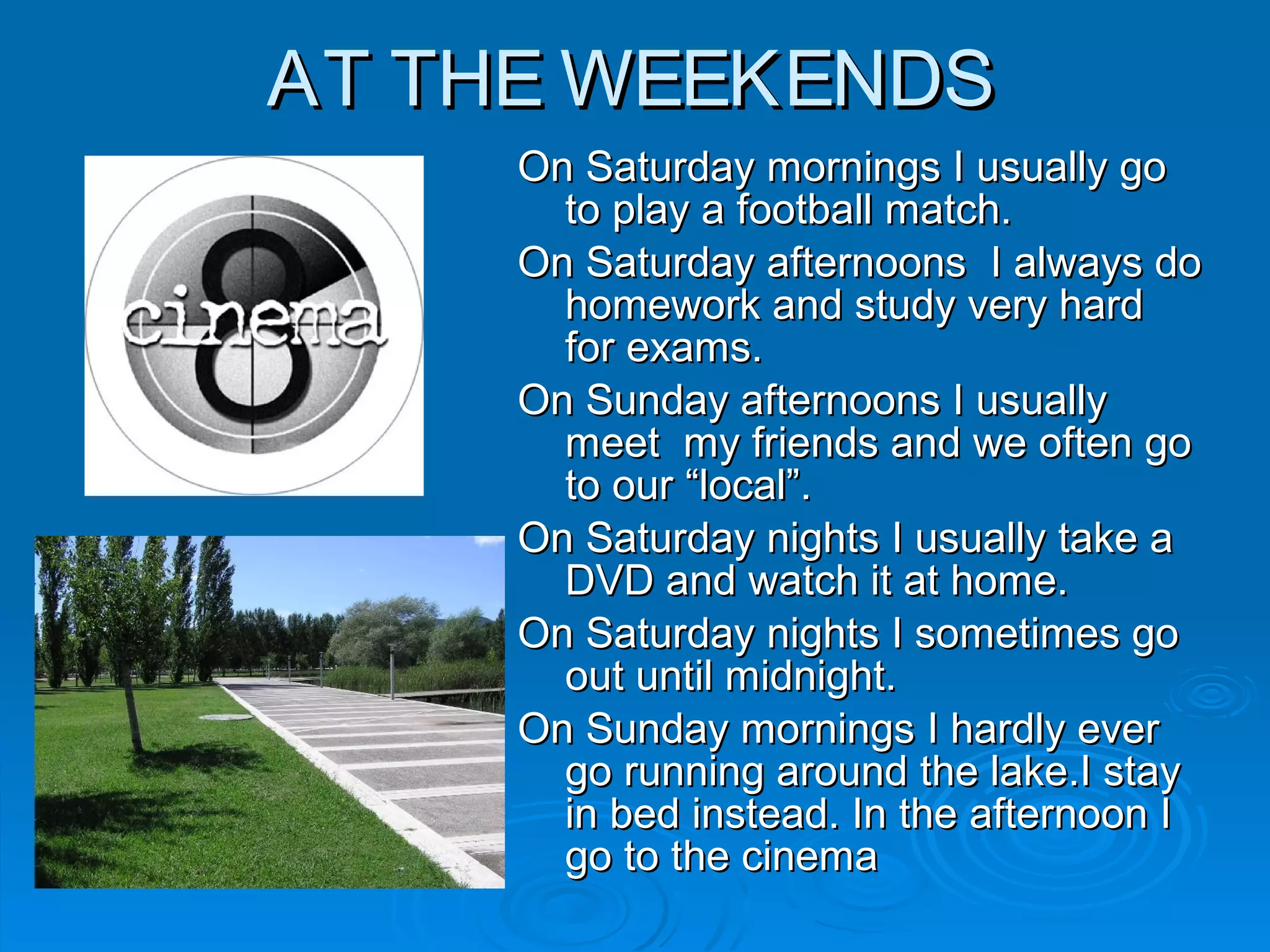 AT THE WEEKENDSAT THE WEEKENDS
On Saturday mornings I usually goOn Saturday mornings I usually go
to play a football match.to play a football match.
On Saturday afternoons I always doOn Saturday afternoons I always do
homework and study very hardhomework and study very hard
for exams.for exams.
On Sunday afternoons I usuallyOn Sunday afternoons I usually
meet my friends and we often gomeet my friends and we often go
to our “local”.to our “local”.
On Saturday nights I usually take aOn Saturday nights I usually take a
DVD and watch it at home.DVD and watch it at home.
On Saturday nights I sometimes goOn Saturday nights I sometimes go
out until midnight.out until midnight.
On Sunday mornings I hardly everOn Sunday mornings I hardly ever
go running around the lake.I staygo running around the lake.I stay
in bed instead. In the afternoon Iin bed instead. In the afternoon I
go to the cinemago to the cinema
 