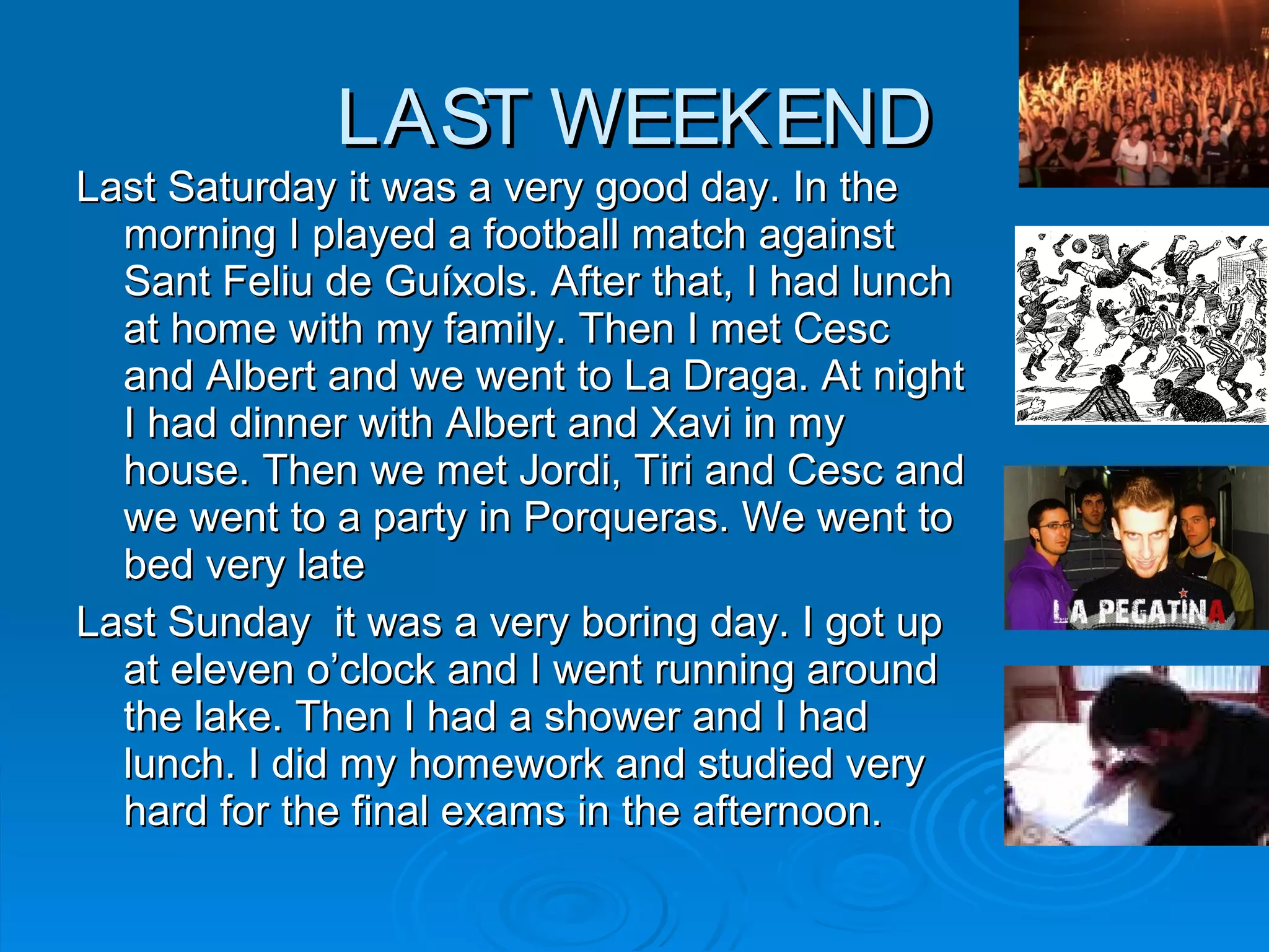 LAST WEEKENDLAST WEEKEND
Last Saturday it was a very good day. In theLast Saturday it was a very good day. In the
morning I played a football match againstmorning I played a football match against
Sant Feliu de GuíxolsSant Feliu de Guíxols. After that, I had lunch. After that, I had lunch
at home with my family. Then I met Cescat home with my family. Then I met Cesc
and Albert and we went to La Draga. At nightand Albert and we went to La Draga. At night
I had dinner with Albert and Xavi in myI had dinner with Albert and Xavi in my
house. Then we met Jordi, Tiri and Cesc andhouse. Then we met Jordi, Tiri and Cesc and
we went to a party in Porqueras. We went towe went to a party in Porqueras. We went to
bed very latebed very late
Last Sunday it was a very boring day. I got upLast Sunday it was a very boring day. I got up
at eleven o’clock and I went running aroundat eleven o’clock and I went running around
the lake. Then I had a shower and I hadthe lake. Then I had a shower and I had
lunch. I did my homework and studied verylunch. I did my homework and studied very
hard for the final exams in the afternoon.hard for the final exams in the afternoon.
 