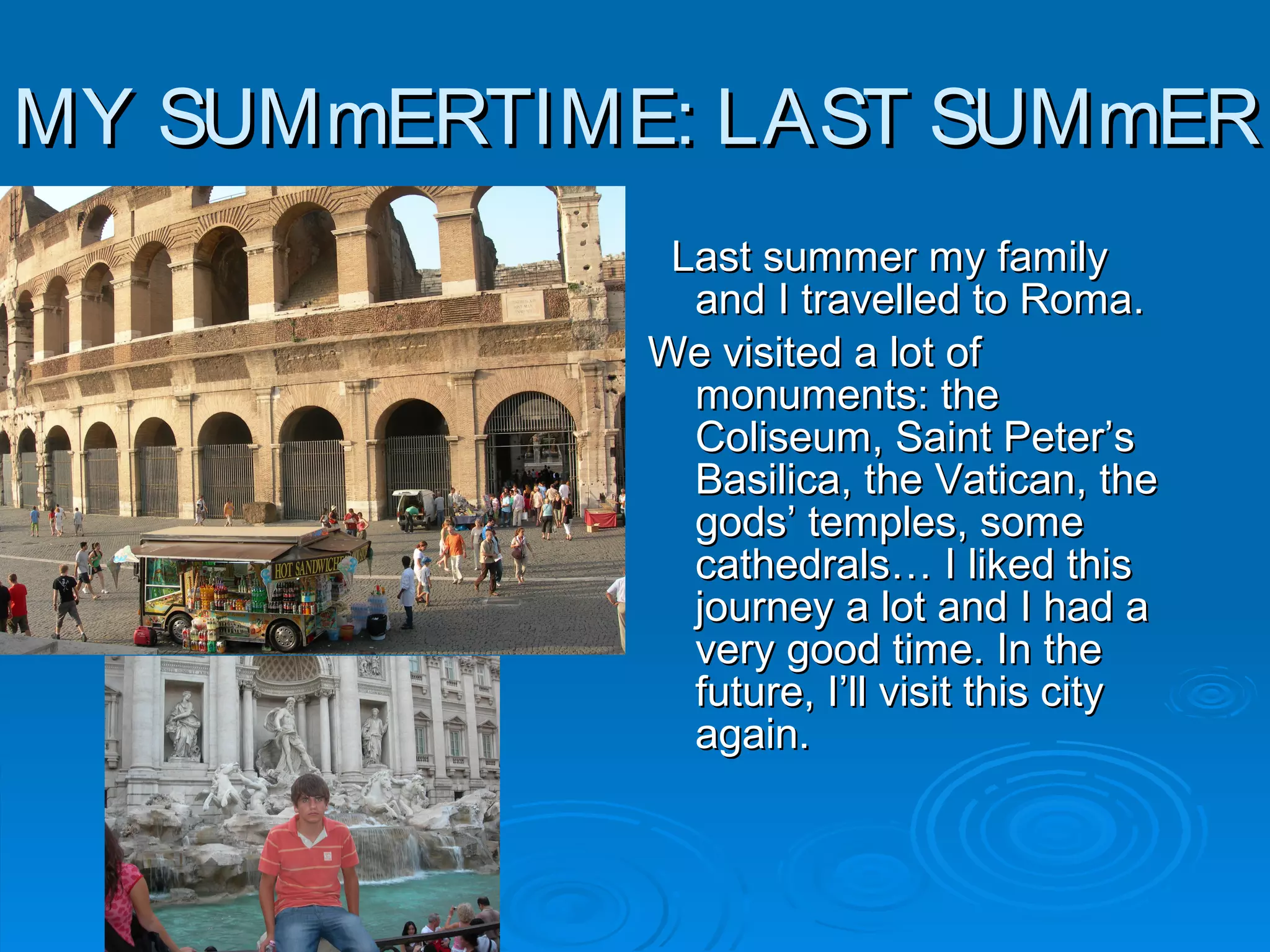 MY SUMmERTIME: LAST SUMmERMY SUMmERTIME: LAST SUMmER
Last summer my familyLast summer my family
and I travelled to Roma.and I travelled to Roma.
We visited a lot ofWe visited a lot of
monuments: themonuments: the
Coliseum, Saint Peter’sColiseum, Saint Peter’s
Basilica, the Vatican, theBasilica, the Vatican, the
gods’ temples, somegods’ temples, some
cathedrals… I liked thiscathedrals… I liked this
journey a lot and I had ajourney a lot and I had a
very good time. In thevery good time. In the
future, I’ll visit this cityfuture, I’ll visit this city
again.again.
 