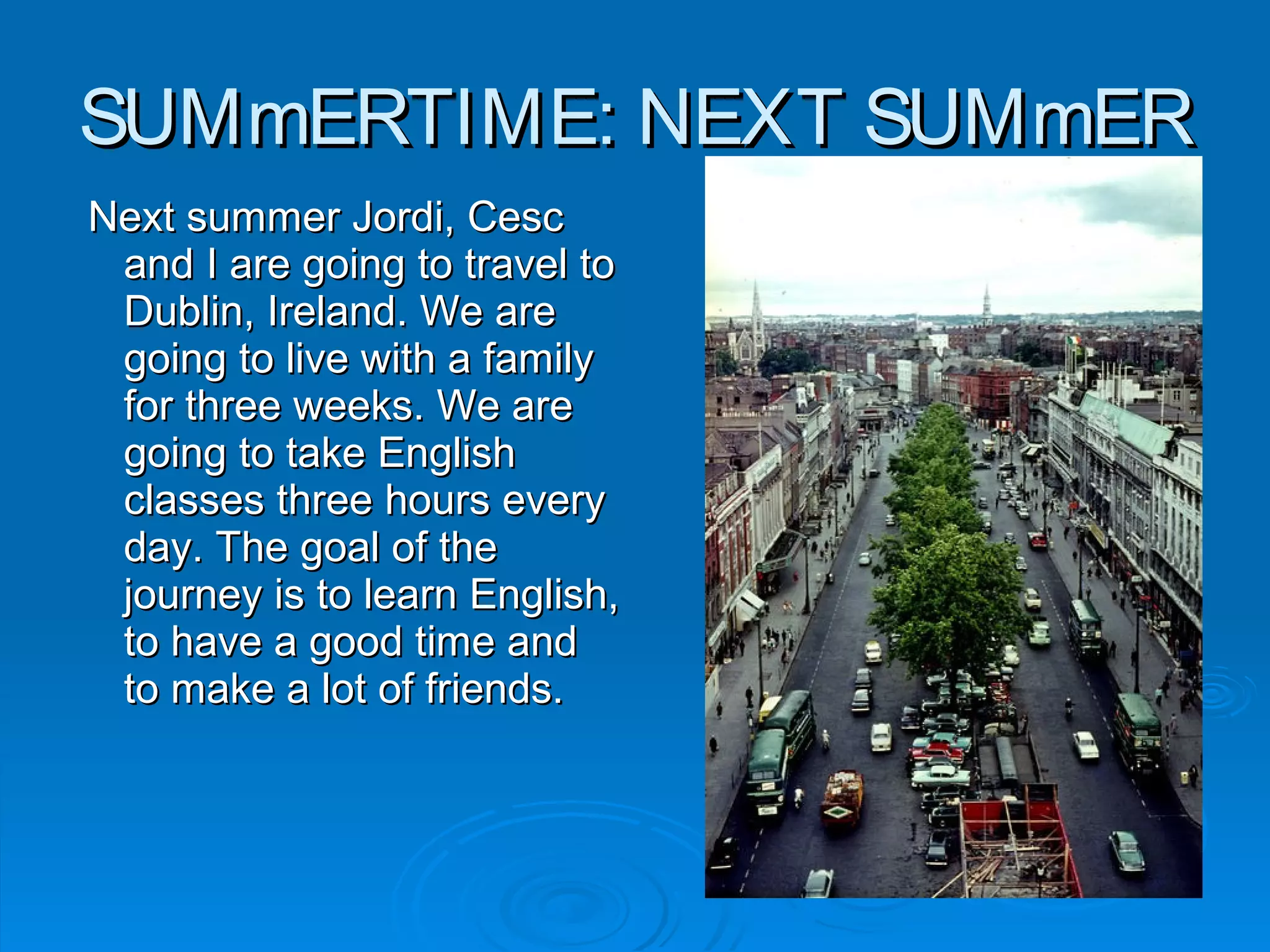 SUMmERTIME: NEXT SUMmERSUMmERTIME: NEXT SUMmER
Next summer Jordi, CescNext summer Jordi, Cesc
and I are going to travel toand I are going to travel to
Dublin, Ireland. We areDublin, Ireland. We are
going to live with a familygoing to live with a family
for three weeks. We arefor three weeks. We are
going to take Englishgoing to take English
classes three hours everyclasses three hours every
day. The goal of theday. The goal of the
journey is to learn English,journey is to learn English,
to have a good time andto have a good time and
to make a lot of friends.to make a lot of friends.
 