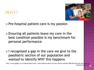 WHY?Pre-hospital patient care is my passionEnsuring all patients leave my care in the best condition possible is my benchmark for personal performanceI recognised a gap in the care we give to the paediatric section of our population and wanted to identify WHY this happenshttp://www.google.co.nz/imgres?imgurl=http://www.pediatricsafety.net/wp-content/uploads/2009/06/little-girl-and-nurse-in-ambulance.final.JPG