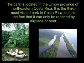 The park is located in the Limon province of northeastern Costa Rica. It is the third-most visited park in Costa Rica, despite the fact that it can only be reached by airplane or boat. 