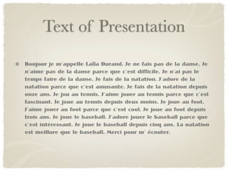 Text of Presentation
Bonjour je m’appelle Laïla Durand. Je ne fais pas de la danse. Je
n’aime pas de la danse parce que c’est difficile. Je n’ai pas le
temps faire de la danse. Je fais de la natation. J’adore de la
natation parce que c’est amusante. Je fais de la natation depuis
onze ans. Je jou au tennis. J’aime jouer au tennis parce que c’est
fascinant. Je joue au tennis depuis deux moins. Je joue au foot.
J’aime jouer au foot parce que c’est cool. Je joue au foot depuis
trois ans. Je joue le baseball. J’adore jouer le baseball parce que
c’est intéressant. Je joue le baseball depuis cinq ans. La natation
est meillure que le baseball. Merci pour m’ écouter.
 