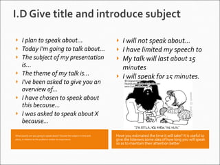 What exactly are you going to speak about? Situate the subject in time and place, in relation to the audience and/or its importance.    Have you estimated the time it will take? It is useful to give the listeners some idea of how long you will speak so as to maintain their attention better I plan to speak about... Today I'm going to talk about... The subject of my presentation is... The theme of my talk is... I've been asked to give you an overview of... I have chosen to speak about this because... I was asked to speak about X because... I will not speak about... I have limited my speech to My talk will last about 15 minutes I will speak for 15 minutes. 