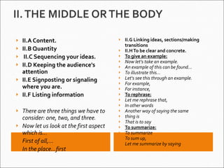 II.A Content. II.B Quantity   II.C Sequencing your ideas. II.D Keeping the audience's attention II.E Signposting or signaling where you are. II.F Listing information There are three things we have to consider: one, two, and three. Now let us look at the first aspect which is... First of all,… In the place…first  II.G Linking ideas, sections/making transitions II.H To be clear and concrete.  To give an example: Now let's take an example. An example of this can be found... To illustrate this… Let's see this through an example. For example, For instance, To rephrase: Let me rephrase that, In other words Another way of saying the same thing is That is to say To summarize: To summarize To sum up, Let me summarize by saying 