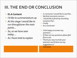 III.A Content I'd like to summarize/sum up At this stage I would like to run through/over the main points... So, as we have seen today.... As I have tried to explain  In conclusion I would like to say that... My final comments concern... I would like to finish by reminding everyone that... Finally As a conclusion I'd be happy to answer any questions.... If there are any questions please feel free to ask. Thank you very much for your attention and if there are any suggestions or comments     