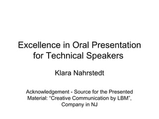 Excellence in Oral Presentation for Technical Speakers  Klara Nahrstedt Acknowledgement - Source for the Presented Material: “Creative Communication by LBM”, Company in NJ 