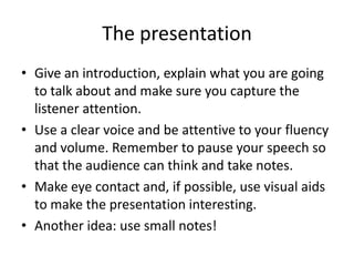 The presentation
• Give an introduction, explain what you are going
  to talk about and make sure you capture the
  listener attention.
• Use a clear voice and be attentive to your fluency
  and volume. Remember to pause your speech so
  that the audience can think and take notes.
• Make eye contact and, if possible, use visual aids
  to make the presentation interesting.
• Another idea: use small notes!
 