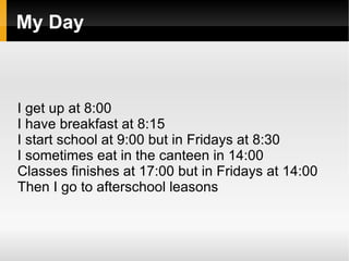 My Day



I get up at 8:00
I have breakfast at 8:15
I start school at 9:00 but in Fridays at 8:30
I sometimes eat in the canteen in 14:00
Classes finishes at 17:00 but in Fridays at 14:00
Then I go to afterschool leasons
 