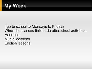 My Week


I go to school to Mondays to Fridays
When the classes finish I do afterschool activities:
Handball
Music leassons
English lessons
 