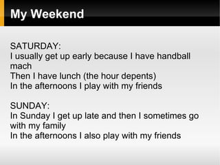 My Weekend

SATURDAY:
I usually get up early because I have handball
mach
Then I have lunch (the hour depents)
In the afternoons I play with my friends

SUNDAY:
In Sunday I get up late and then I sometimes go
with my family
In the afternoons I also play with my friends
 