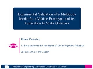 Experimental Validation of a Multibody
      Model for a Vehicle Prototype and its
         Application to State Observers


        Roland Pastorino

        A thesis submitted for the degree of   Doctor Ingeniero Industrial

        June 25, 2012, Ferrol, Spain




Mechanical Engineering Laboratory, University of La Coruña
 