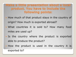 Make a little presentation about a local
product. You have to include the
following points:


How much of that product stays in the country of
origin? How much is exported abroad?



What countries it is sold to? How many food
miles are used up?



Is the country where the product is exported
able to produce the product?



How the product is used in the country it is
exported to?

 