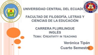 UNIVERSIDAD CENTRAL DEL ECUADOR 
FACULTAD DE FILOSOFÍA, LETRAS Y 
CIENCIAS DE LA EDUCACIÓN 
CARRERA PLURILINGUE 
INGLÉS 
TEMA: CREATIVITY IN TEACHING 
Verónica Tipán 
Cuarto Semestre 
 