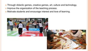  Through didactic games, creative games, art, culture and technology. 
 Improve the organization of the teaching process. 
 Motivate students and encourage interest and love of learning. 
 