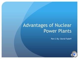 Advantages of Nuclear
Power Plants
Part 2 By: David Fadeff
 