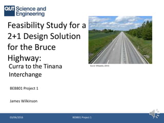 Feasibility Study for a
2+1 Design Solution
for the Bruce
Highway:
Curra to the Tinana
Interchange
BEB801 Project 1 103/06/2016
BEB801 Project 1
Source: Wikipedia, (2015)
James Wilkinson
 