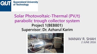 Solar Photovoltaic-Thermal (PV/t)
parabolic trough collector system
Project 1(BEB801)
Supervisor: Dr. Azharul Karim
MANAV R. SHAH
2 JUNE 2016
 