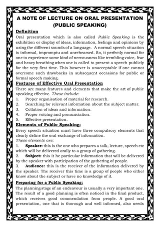 A NOTE OF LECTURE ON ORAL PRESENTATION
(PUBLIC SPEAKING)
Definition
Oral presentation which is also called Public Speaking is the
exhibition or display of ideas, information, feelings and opinions by
using the different sounds of a language. A normal speech situation
is informal, impromptu and unrehearsed. So, it perfectly normal for
one to experience some kind of nervousness like trembling voice, fear
and heavy breathing when one is called to present a speech publicly
for the very first time. This however is unacceptable if one cannot
overcome such drawbacks in subsequent occasions for public or
formal speech making.
Features of Effective Oral Presentation
There are many features and elements that make the art of public
speaking effective. These include:
1. Proper organisation of material for research.
2. Searching for relevant information about the subject matter.
3. Collation of ideas and information.
4. Proper voicing and pronunciation.
5. Effective presentation.
Elements of Public Speaking:
Every speech situation must have three compulsory elements that
clearly define the oral exchange of information.
These elements are:
1. Speaker: this is the one who prepares a talk, lecture, speech etc
which will be delivered orally to a group of gathering.
2. Subject: this it he particular information that will be delivered
by the speaker with participation of the gathering of people.
3. Audience: this is the receiver of the information delivered by
the speaker. The receiver this time is a group of people who either
know about the subject or have no knowledge of it.
Preparing for a Public Speaking:
The planning stage of an endeavour is usually a very important one.
The result of a good planning is often noticed in the final product,
which receives good commendation from people. A good oral
presentation, one that is thorough and well informed, also needs
 