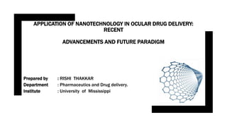 APPLICATION OF NANOTECHNOLOGY IN OCULAR DRUG DELIVERY:
RECENT
ADVANCEMENTS AND FUTURE PARADIGM
Prepared by : RISHI THAKKAR
Department : Pharmaceutics and Drug delivery.
Institute : University of Mississippi
 