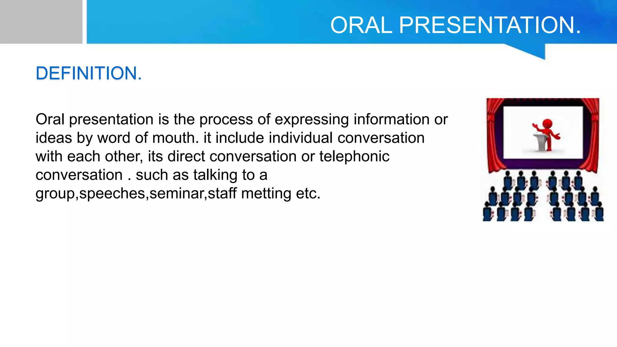ORAL PRESENTATION.
DEFINITION.
Oral presentation is the process of expressing information or
ideas by word of mouth. it include individual conversation
with each other, its direct conversation or telephonic
conversation . such as talking to a
group,speeches,seminar,staff metting etc.
 
