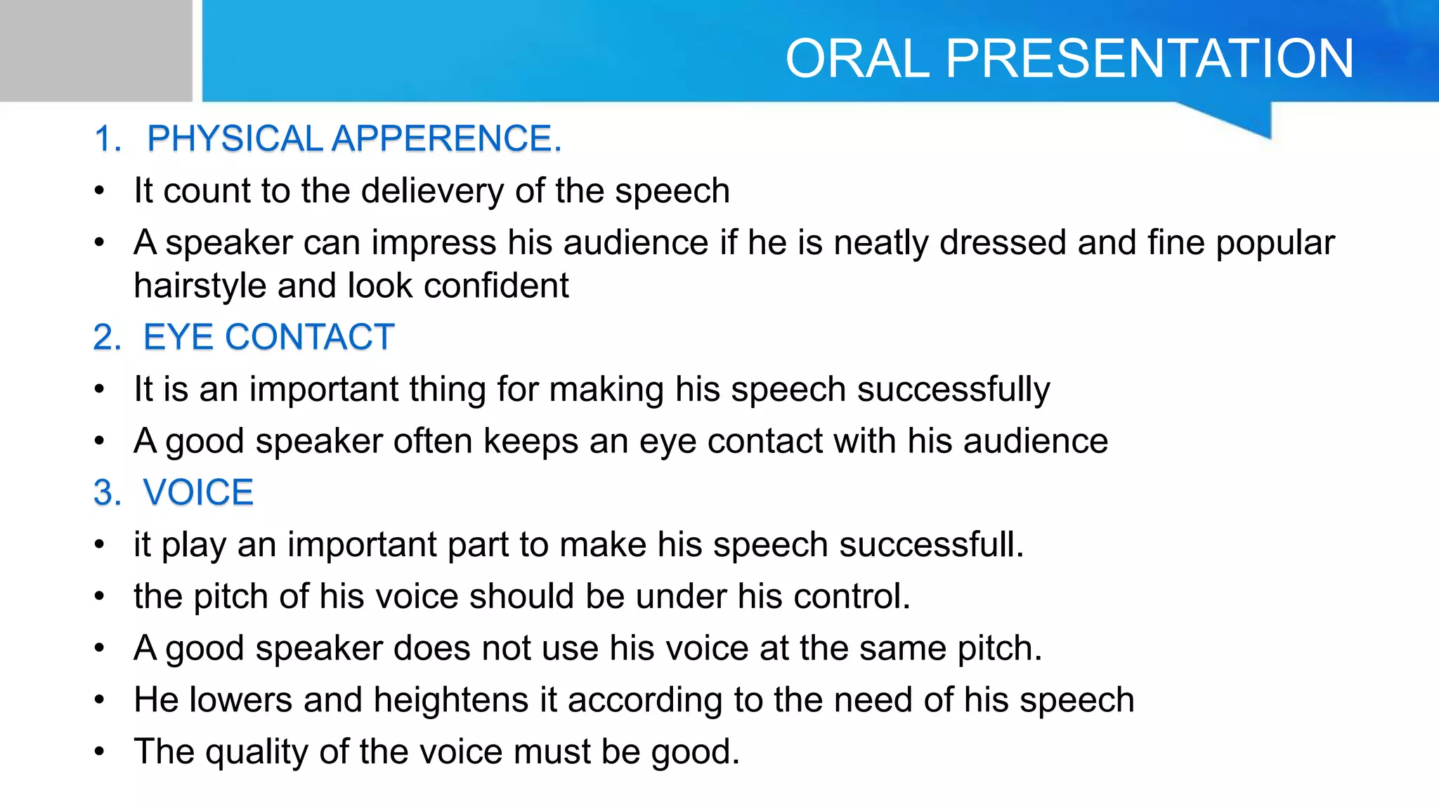 ORAL PRESENTATION
1. PHYSICAL APPERENCE.
• It count to the delievery of the speech
• A speaker can impress his audience if he is neatly dressed and fine popular
hairstyle and look confident
2. EYE CONTACT
• It is an important thing for making his speech successfully
• A good speaker often keeps an eye contact with his audience
3. VOICE
• it play an important part to make his speech successfull.
• the pitch of his voice should be under his control.
• A good speaker does not use his voice at the same pitch.
• He lowers and heightens it according to the need of his speech
• The quality of the voice must be good.
 
