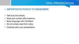 ORAL PRESENTATION.
• IMPORTANTS POINTS TO REMEMBER
• Talk loud and clearly.
• Keep eye contact with Auidence.
• Body language with Confident
• Do not simply read from notes.
• Carefully plan your presentation.
 