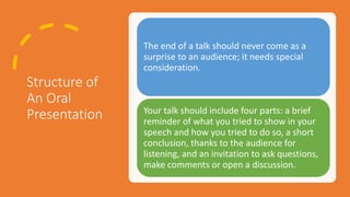 Structure of
An Oral
Presentation
The end of a talk should never come as a
surprise to an audience; it needs special
consideration.
Your talk should include four parts: a brief
reminder of what you tried to show in your
speech and how you tried to do so, a short
conclusion, thanks to the audience for
listening, and an invitation to ask questions,
make comments or open a discussion.
 