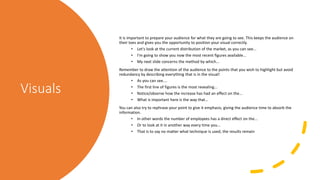 Visuals
It is important to prepare your audience for what they are going to see. This keeps the audience on
their toes and gives you the opportunity to position your visual correctly.
• Let's look at the current distribution of the market, as you can see...
• I'm going to show you now the most recent figures available...
• My next slide concerns the method by which...
Remember to draw the attention of the audience to the points that you wish to highlight but avoid
redundancy by describing everything that is in the visual!
• As you can see....
• The first line of figures is the most revealing...
• Notice/observe how the increase has had an effect on the...
• What is important here is the way that...
You can also try to rephrase your point to give it emphasis, giving the audience time to absorb the
information.
• In other words the number of employees has a direct effect on the...
• Or to look at it in another way every time you...
• That is to say no matter what technique is used, the results remain
 