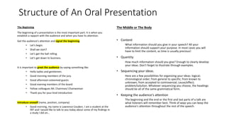 The Beginning
The beginning of a presentation is the most important part. It is when you
establish a rapport with the audience and when you have its attention.
Get the audience's attention and signal the beginning.
• Let's begin.
• Shall we start?
• Let's get the ball rolling.
• Let's get down to business.
It is important to greet the audience by saying something like:
• Hello ladies and gentlemen.
• Good morning members of the jury.
• Good afternoon esteemed guests
• Good evening members of the board
• Fellow colleagues Mr. Chairman/ Chairwoman
• Thank you for your kind introduction
Introduce oneself (name, position, company)
• Good morning, my name is Lawrence Couderc. I am a student at the
INT and I would like to talk to you today about some of my findings in
a study I did on…
Structure of An Oral Presentation
The Middle or The Body
• Content
What information should you give in your speech? All your
information should support your purpose. In most cases you will
have to limit the content, as time is usually precious!
• Quantity
How much information should you give? Enough to clearly develop
your ideas. Don’t forget to illustrate through examples.
• Sequencing your ideas.
Here are a few possibilities for organizing your ideas: logical;
chronological order; from general to specific; from known to
unknown; from accepted to controversial; cause/effect;
problem/solution. Whatever sequencing you choose, the headings
should be all of the same grammatical form.
• Keeping the audience's attention
The beginning and the end or the first and last parts of a talk are
what listeners will remember best. Think of ways you can keep the
audience's attention throughout the rest of the speech.
 