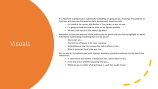 Visuals
It is important to prepare your audience for what they are going to see. This keeps the audience on
their toes and gives you the opportunity to position your visual correctly.
• Let's look at the current distribution of the market, as you can see...
• I'm going to show you now the most recent figures available...
• My next slide concerns the method by which...
Remember to draw the attention of the audience to the points that you wish to highlight but avoid
redundancy by describing everything that is in the visual!
• As you can see....
• The first line of figures is the most revealing...
• Notice/observe how the increase has had an effect on the...
• What is important here is the way that...
You can also try to rephrase your point to give it emphasis, giving the audience time to absorb the
information.
• In other words the number of employees has a direct effect on the...
• Or to look at it in another way every time you...
• That is to say no matter what technique is used, the results remain
 