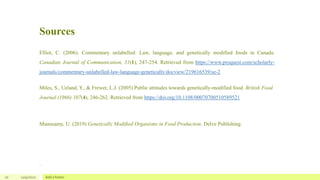 Sources
10 12/4/2022 Add a footer
Elliot, C. (2006). Commentary unlabelled: Law, language, and genetically modified foods in Canada.
Canadian Journal of Communication, 31(1), 247-254. Retrieved from https://www.proquest.com/scholarly-
journals/commentary-unlabelled-law-language-genetically/docview/219616539/se-2
Miles, S., Ueland, Y., & Frewer, L.J. (2005) Public attitudes towards genetically-modified food. British Food
Journal (1966) 107(4), 246-262. Retrieved from https://doi.org/10.1108/00070700510589521
Munusamy, U. (2019) Genetically Modified Organisms in Food Production. Delve Publishing.
.
 