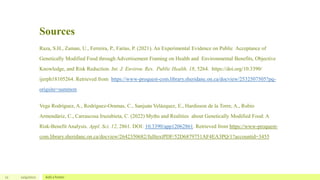 Sources
11 12/4/2022 Add a footer
Raza, S.H., Zaman, U., Ferreira, P., Farías, P. (2021). An Experimental Evidence on Public Acceptance of
Genetically Modified Food through Advertisement Framing on Health and Environmental Benefits, Objective
Knowledge, and Risk Reduction. Int. J. Environ. Res. Public Health, 18, 5264. https://doi.org/10.3390/
ijerph18105264. Retrieved from https://www-proquest-com.library.sheridanc.on.ca/docview/2532507505?pq-
origsite=summon
Vega Rodríguez, A., Rodríguez-Oramas, C., Sanjuán Velázquez, E., Hardisson de la Torre, A., Rubio
Armendáriz, C., Carrascosa Iruzubieta, C. (2022) Myths and Realities about Genetically Modified Food: A
Risk-Benefit Analysis. Appl. Sci. 12, 2861. DOI: 10.3390/app12062861. Retrieved from https://www-proquest-
com.library.sheridanc.on.ca/docview/2642350682/fulltextPDF/52D6879751AF4EA3PQ/1?accountid=3455
 