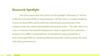 Research Spotlight
One of the sources that I have chosen for the spotlight is Munusamy. U who has
written the book about GMOs in food production. I felt this book is a complete handbook
to know all about GMOs and the author has collected and researched many of the
concepts to make the content understandable and reach the readers. This adds value to my
essay as it discusses the natural breeding process which is supposed to be an alternative
perspective for GMOs in food production. It concludes by saying sustainability is
achieved through GMFs by considering different criteria that would encompass the safety
of the future generation also.
12 12/4/2022 Add a footer
 
