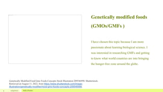 Genetically modified foods
(GMOs/GMFs )
I have chosen this topic because I am more
passionate about learning biological science. I
was interested in researching GMFs and getting
to know what world countries are into bringing
the hunger-free zone around the globe.
4 12/4/2022 Add a footer
Genetically Modified Food Gmo Foods Concepts Stock Illustration 209546998. Shutterstock.
Retrieved on August 11, 2022, from https://www.shutterstock.com/image-
illustration/genetically-modified-food-gmo-foods-concepts-209546998.
 