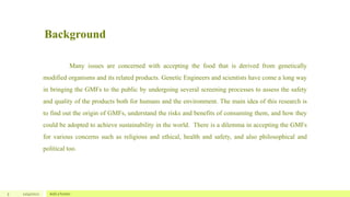 Background
5 12/4/2022 Add a footer
Many issues are concerned with accepting the food that is derived from genetically
modified organisms and its related products. Genetic Engineers and scientists have come a long way
in bringing the GMFs to the public by undergoing several screening processes to assess the safety
and quality of the products both for humans and the environment. The main idea of this research is
to find out the origin of GMFs, understand the risks and benefits of consuming them, and how they
could be adopted to achieve sustainability in the world. There is a dilemma in accepting the GMFs
for various concerns such as religious and ethical, health and safety, and also philosophical and
political too.
 