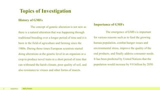 Topics of Investigation
History of GMFs
The concept of genetic alteration is not new as
there is a natural alteration that was happening through
traditional breeding over a longer period of time and it is
been in the field of agriculture and farming since the
1900s. During those times European scientists started
doing alterations at the genetic level in an organism or a
crop to produce novel traits in a short period of time that
can withstand the harsh climate, poor quality of soil, and
also resistance to viruses and other forms of insects.
Importance of GMFs
The emergence of GMFs is important
for various reasons such as to feed the growing
human population, combat hunger issues and
environmental stress, improve the quality of the
end products, and finally address consumer needs.
It has been predicted by United Nations that the
population would increase by 9.8 billion by 2050.
7 12/4/2022 Add a footer
 