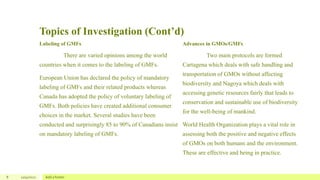 Topics of Investigation (Cont’d)
Labeling of GMFs
There are varied opinions among the world
countries when it comes to the labeling of GMFs.
European Union has declared the policy of mandatory
labeling of GMFs and their related products whereas
Canada has adopted the policy of voluntary labeling of
GMFs. Both policies have created additional consumer
choices in the market. Several studies have been
conducted and surprisingly 85 to 90% of Canadians insist
on mandatory labeling of GMFs.
Advances in GMOs/GMFs
Two main protocols are formed
Cartagena which deals with safe handling and
transportation of GMOs without affecting
biodiversity and Nagoya which deals with
accessing genetic resources fairly that leads to
conservation and sustainable use of biodiversity
for the well-being of mankind.
World Health Organization plays a vital role in
assessing both the positive and negative effects
of GMOs on both humans and the environment.
These are effective and being in practice.
8 12/4/2022 Add a footer
 