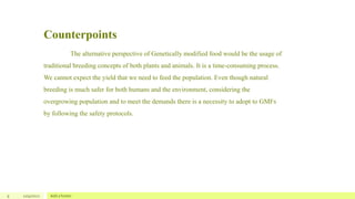 Counterpoints
9 12/4/2022 Add a footer
The alternative perspective of Genetically modified food would be the usage of
traditional breeding concepts of both plants and animals. It is a time-consuming process.
We cannot expect the yield that we need to feed the population. Even though natural
breeding is much safer for both humans and the environment, considering the
overgrowing population and to meet the demands there is a necessity to adopt to GMFs
by following the safety protocols.
 