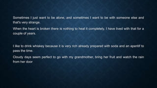 Sometimes I just want to be alone, and sometimes I want to be with someone else and
that's very strange.
When the heart is broken there is nothing to heal it completely, I have lived with that for a
couple of years.
I like to drink whiskey because it is very rich already prepared with soda and an aperitif to
pass the time.
Cloudy days seem perfect to go with my grandmother, bring her fruit and watch the rain
from her door
 