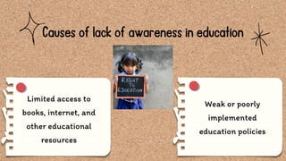 Causes of lack of awareness in education
Limited access to
books, internet, and
other educational
resources
Weak or poorly
implemented
education policies
 