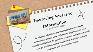 Improving Access to
Information
To advance education, use internet platforms, create
community centers, work with nearby organizations, and
include local leaders. To get above language barriers and reach
a larger audience, create educational materials in many
languages and spread them widely.
 
