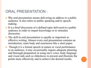 ORAL PRESENTATION :
 The oral presentation means delivering an address to a public
audience. It also refers to public speaking and/or speech-
making.
 It is a brief discussion of a defined topic delivered to a public
audience in order to impart knowledge or to stimulate
discussion.
 The skill in oral presentation is equally as important as
effective writing. Almost every oral presentation contains an
introduction, main body and conclusion like a short paper.
 Though it is a formal speech in nature or vocal performance
to an audience, it may occasionally require adequate planning
and thorough preparation in using one's voice, body language
and visual aids such as slideshows to present and illustrate the
points more effectively and to achieve the desired results.
 