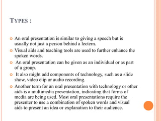 TYPES :
 An oral presentation is similar to giving a speech but is
usually not just a person behind a lectern.
 Visual aids and teaching tools are used to further enhance the
spoken words.
 An oral presentation can be given as an individual or as part
of a group.
 It also might add components of technology, such as a slide
show, video clip or audio recording.
 Another term for an oral presentation with technology or other
aids is a multimedia presentation, indicating that forms of
media are being used. Most oral presentations require the
presenter to use a combination of spoken words and visual
aids to present an idea or explanation to their audience.
 