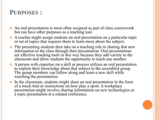 PURPOSES :
 An oral presentation is most often assigned as part of class coursework
but can have other purposes as a teaching tool.
 A teacher might assign students an oral presentation on a particular topic
or set of topics that requires them to learn more about the subject.
 The presenting students then take on a teaching role in sharing that new
information to the class through their presentation. Oral presentations
are effective teaching tools in this way because they add variety to the
classroom and allow students the opportunity to teach one another.
 A person with expertise on a skill or process utilizes an oral presentation
to explain their knowledge about that subject to the assembled group.
The group members can follow along and learn a new skill while
watching the presentation.
 In the classroom, students might share an oral presentation in the form
of a mock trial or instructions on how play a sport. A workplace
presentation might involve sharing information on new technologies or
a topic presentation at a related conference.
 